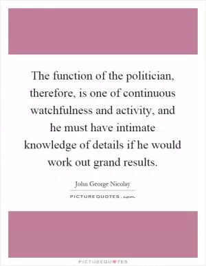 The function of the politician, therefore, is one of continuous watchfulness and activity, and he must have intimate knowledge of details if he would work out grand results Picture Quote #1