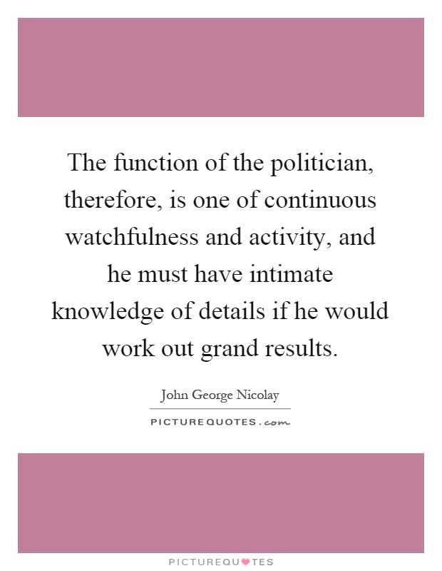 The function of the politician, therefore, is one of continuous watchfulness and activity, and he must have intimate knowledge of details if he would work out grand results Picture Quote #1