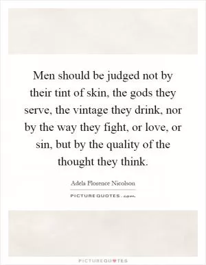 Men should be judged not by their tint of skin, the gods they serve, the vintage they drink, nor by the way they fight, or love, or sin, but by the quality of the thought they think Picture Quote #1