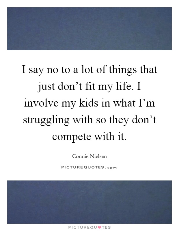 I say no to a lot of things that just don't fit my life. I involve my kids in what I'm struggling with so they don't compete with it Picture Quote #1