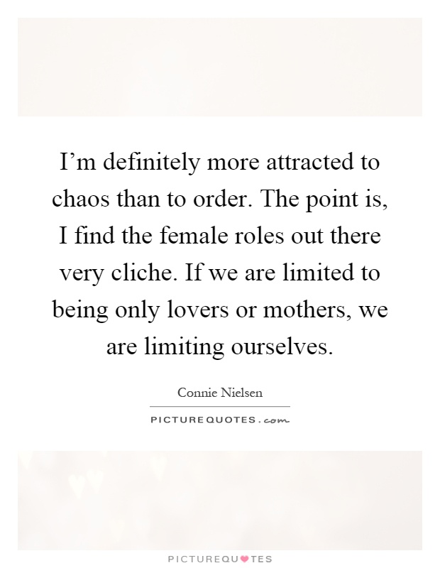 I'm definitely more attracted to chaos than to order. The point is, I find the female roles out there very cliche. If we are limited to being only lovers or mothers, we are limiting ourselves Picture Quote #1