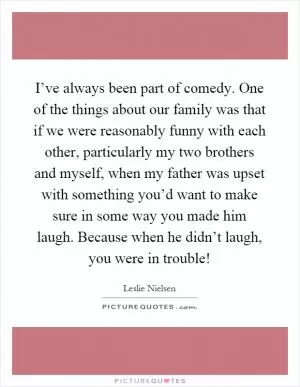 I’ve always been part of comedy. One of the things about our family was that if we were reasonably funny with each other, particularly my two brothers and myself, when my father was upset with something you’d want to make sure in some way you made him laugh. Because when he didn’t laugh, you were in trouble! Picture Quote #1