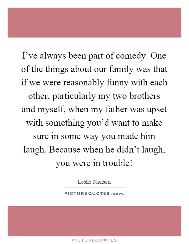 I've always been part of comedy. One of the things about our family was that if we were reasonably funny with each other, particularly my two brothers and myself, when my father was upset with something you'd want to make sure in some way you made him laugh. Because when he didn't laugh, you were in trouble! Picture Quote #1