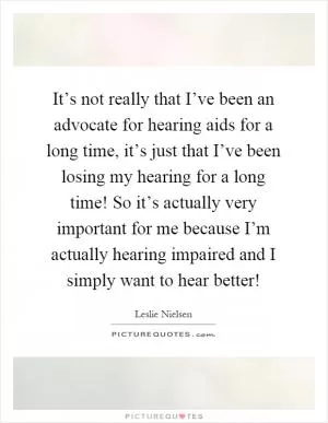 It’s not really that I’ve been an advocate for hearing aids for a long time, it’s just that I’ve been losing my hearing for a long time! So it’s actually very important for me because I’m actually hearing impaired and I simply want to hear better! Picture Quote #1