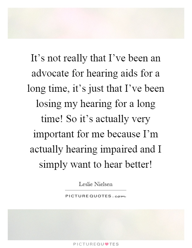 It's not really that I've been an advocate for hearing aids for a long time, it's just that I've been losing my hearing for a long time! So it's actually very important for me because I'm actually hearing impaired and I simply want to hear better! Picture Quote #1
