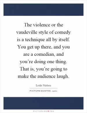 The violence or the vaudeville style of comedy is a technique all by itself. You get up there, and you are a comedian, and you’re doing one thing. That is, you’re going to make the audience laugh Picture Quote #1