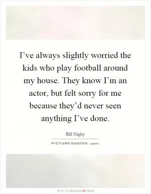 I’ve always slightly worried the kids who play football around my house. They know I’m an actor, but felt sorry for me because they’d never seen anything I’ve done Picture Quote #1