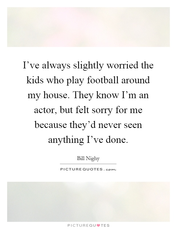 I've always slightly worried the kids who play football around my house. They know I'm an actor, but felt sorry for me because they'd never seen anything I've done Picture Quote #1