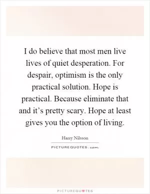 I do believe that most men live lives of quiet desperation. For despair, optimism is the only practical solution. Hope is practical. Because eliminate that and it’s pretty scary. Hope at least gives you the option of living Picture Quote #1
