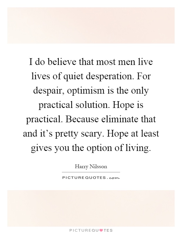 I do believe that most men live lives of quiet desperation. For despair, optimism is the only practical solution. Hope is practical. Because eliminate that and it's pretty scary. Hope at least gives you the option of living Picture Quote #1