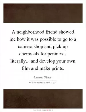 A neighborhood friend showed me how it was possible to go to a camera shop and pick up chemicals for pennies... literally... and develop your own film and make prints Picture Quote #1