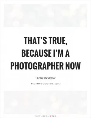 That’s true, because I’m a photographer now Picture Quote #1