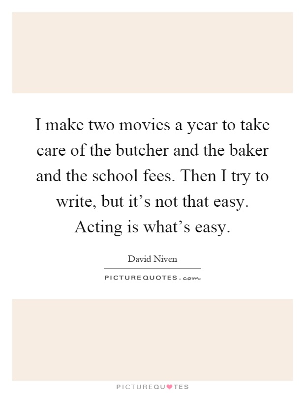 I make two movies a year to take care of the butcher and the baker and the school fees. Then I try to write, but it's not that easy. Acting is what's easy Picture Quote #1