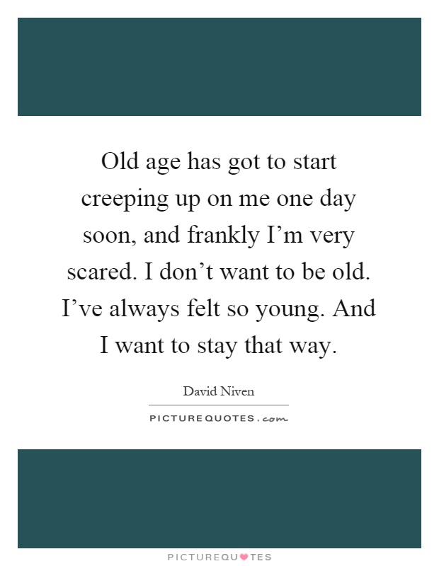 Old age has got to start creeping up on me one day soon, and frankly I'm very scared. I don't want to be old. I've always felt so young. And I want to stay that way Picture Quote #1