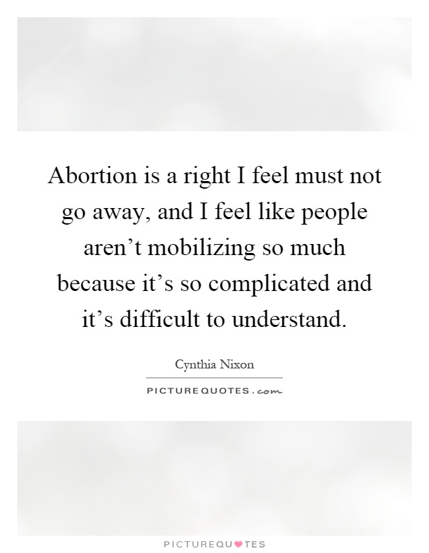 Abortion is a right I feel must not go away, and I feel like people aren't mobilizing so much because it's so complicated and it's difficult to understand Picture Quote #1