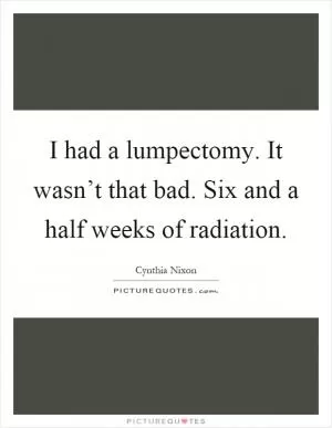 I had a lumpectomy. It wasn’t that bad. Six and a half weeks of radiation Picture Quote #1