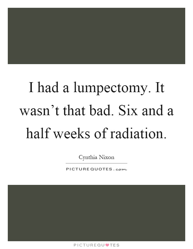 I had a lumpectomy. It wasn't that bad. Six and a half weeks of radiation Picture Quote #1