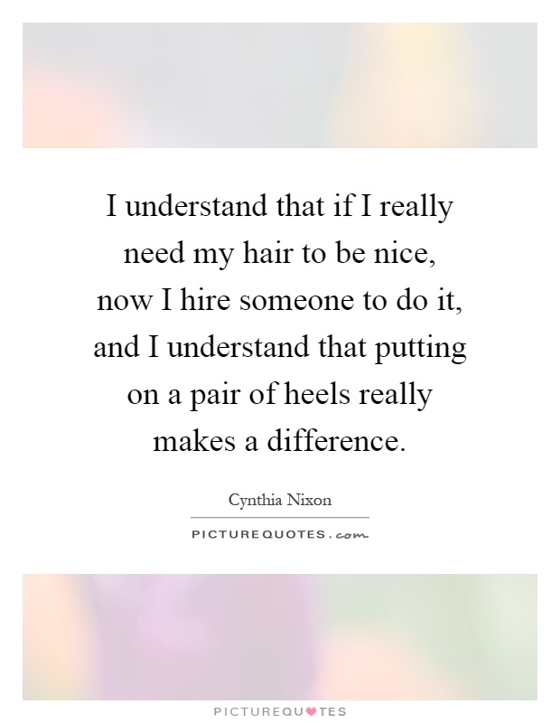 I understand that if I really need my hair to be nice, now I hire someone to do it, and I understand that putting on a pair of heels really makes a difference Picture Quote #1