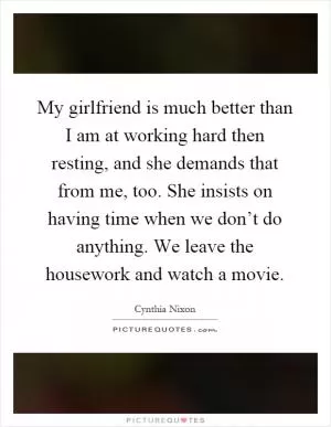 My girlfriend is much better than I am at working hard then resting, and she demands that from me, too. She insists on having time when we don’t do anything. We leave the housework and watch a movie Picture Quote #1