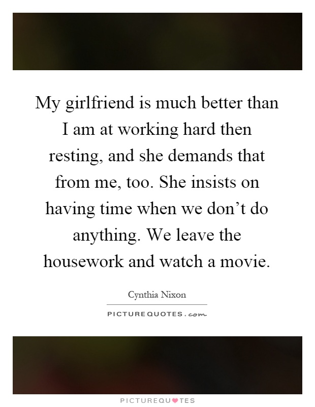 My girlfriend is much better than I am at working hard then resting, and she demands that from me, too. She insists on having time when we don't do anything. We leave the housework and watch a movie Picture Quote #1