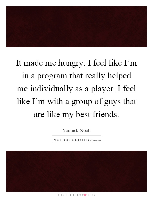 It made me hungry. I feel like I'm in a program that really helped me individually as a player. I feel like I'm with a group of guys that are like my best friends Picture Quote #1