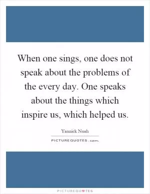 When one sings, one does not speak about the problems of the every day. One speaks about the things which inspire us, which helped us Picture Quote #1