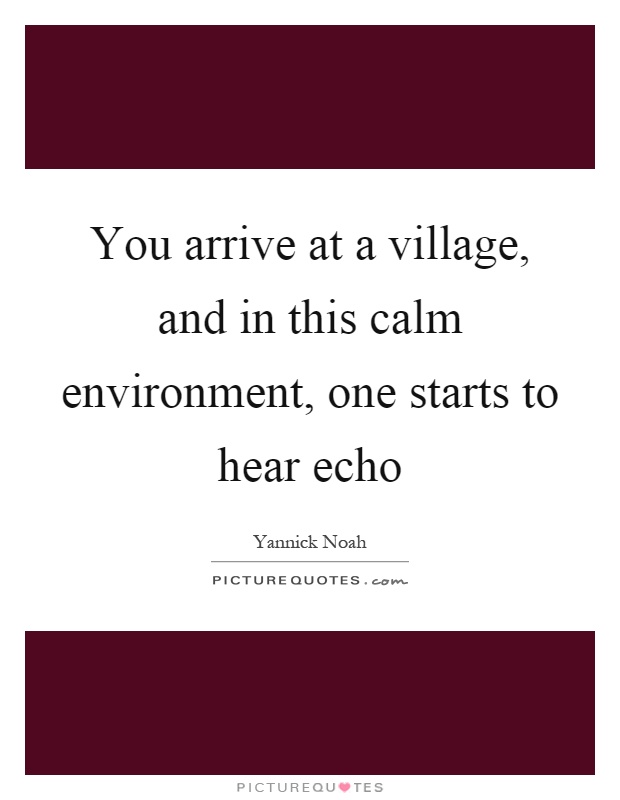 You arrive at a village, and in this calm environment, one starts to hear echo Picture Quote #1