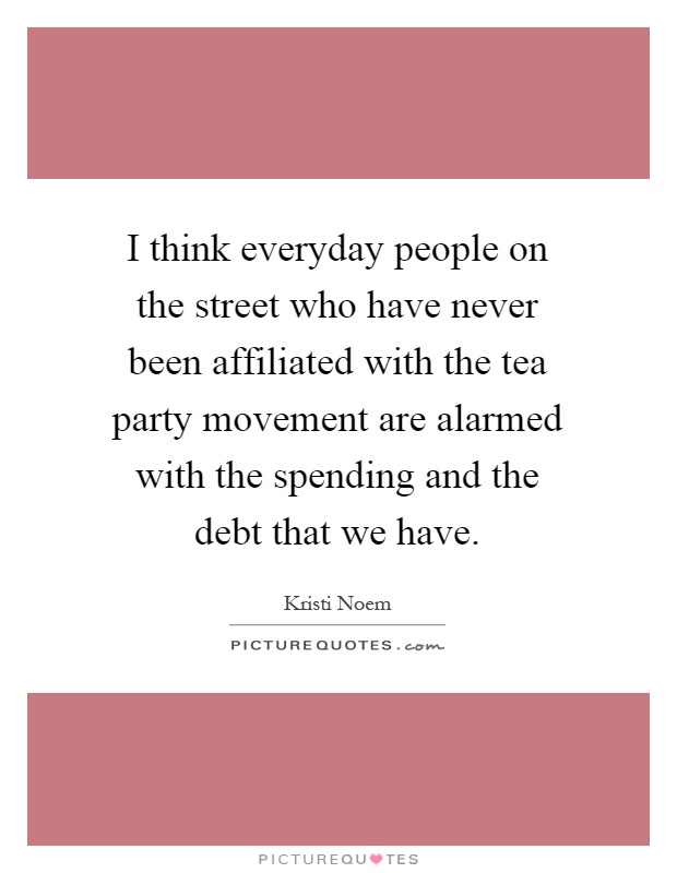 I think everyday people on the street who have never been affiliated with the tea party movement are alarmed with the spending and the debt that we have Picture Quote #1
