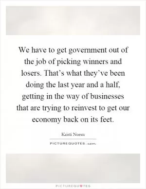 We have to get government out of the job of picking winners and losers. That’s what they’ve been doing the last year and a half, getting in the way of businesses that are trying to reinvest to get our economy back on its feet Picture Quote #1