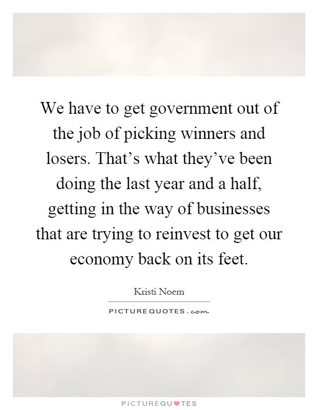 We have to get government out of the job of picking winners and losers. That's what they've been doing the last year and a half, getting in the way of businesses that are trying to reinvest to get our economy back on its feet Picture Quote #1