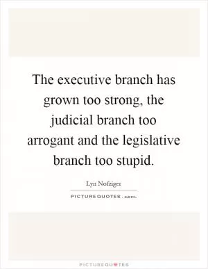 The executive branch has grown too strong, the judicial branch too arrogant and the legislative branch too stupid Picture Quote #1