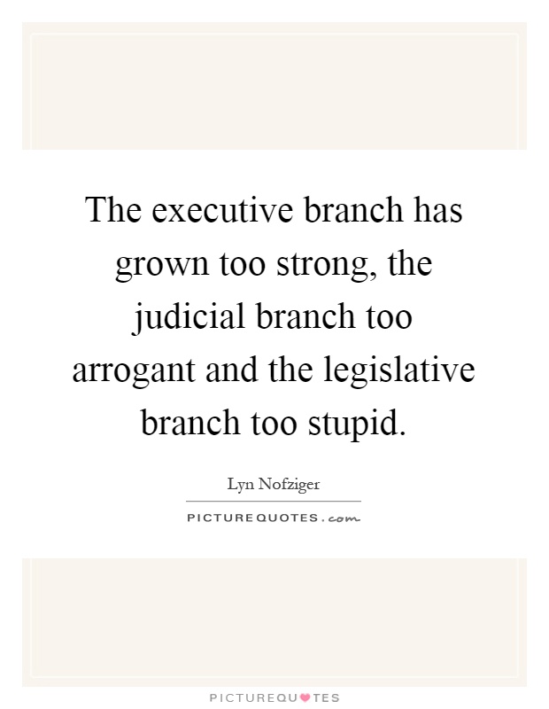 The executive branch has grown too strong, the judicial branch too arrogant and the legislative branch too stupid Picture Quote #1