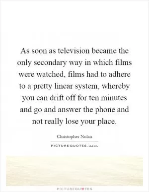 As soon as television became the only secondary way in which films were watched, films had to adhere to a pretty linear system, whereby you can drift off for ten minutes and go and answer the phone and not really lose your place Picture Quote #1