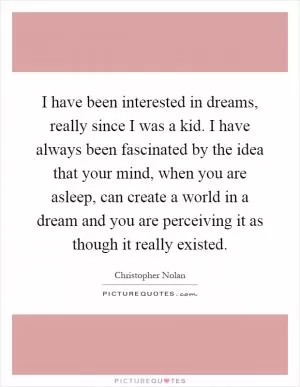 I have been interested in dreams, really since I was a kid. I have always been fascinated by the idea that your mind, when you are asleep, can create a world in a dream and you are perceiving it as though it really existed Picture Quote #1