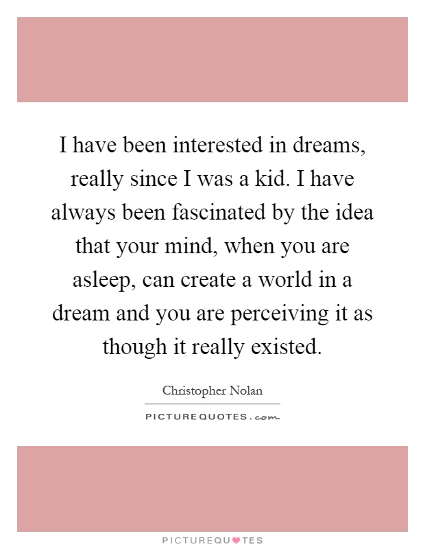 I have been interested in dreams, really since I was a kid. I have always been fascinated by the idea that your mind, when you are asleep, can create a world in a dream and you are perceiving it as though it really existed Picture Quote #1