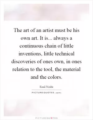 The art of an artist must be his own art. It is... always a continuous chain of little inventions, little technical discoveries of ones own, in ones relation to the tool, the material and the colors Picture Quote #1