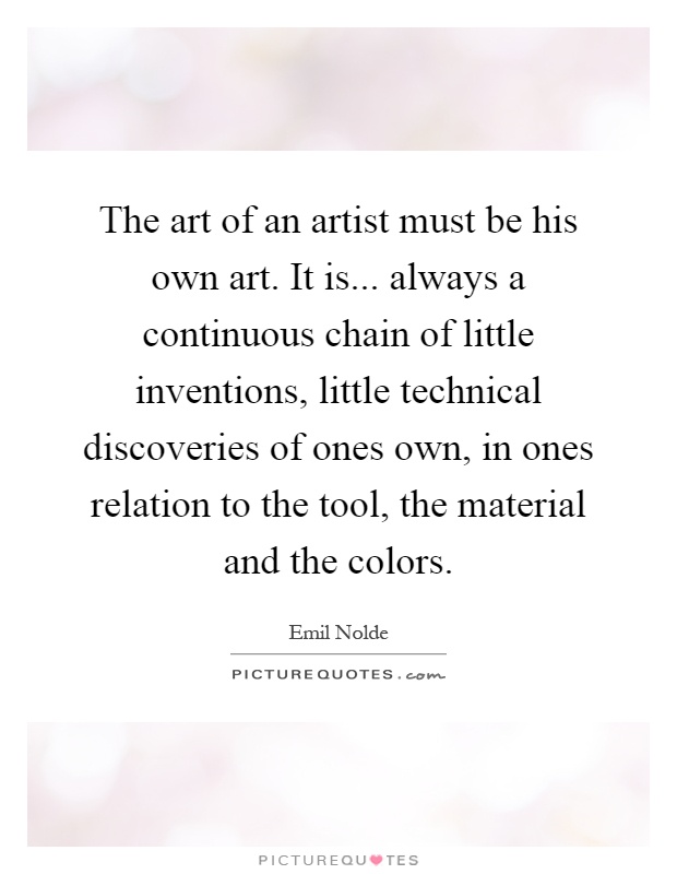 The art of an artist must be his own art. It is... always a continuous chain of little inventions, little technical discoveries of ones own, in ones relation to the tool, the material and the colors Picture Quote #1