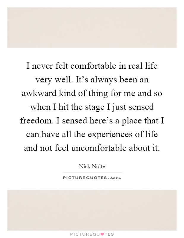 I never felt comfortable in real life very well. It's always been an awkward kind of thing for me and so when I hit the stage I just sensed freedom. I sensed here's a place that I can have all the experiences of life and not feel uncomfortable about it Picture Quote #1