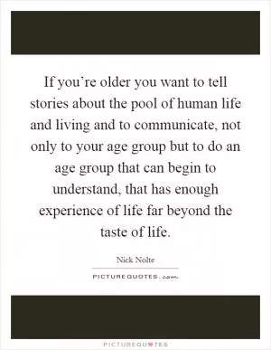If you’re older you want to tell stories about the pool of human life and living and to communicate, not only to your age group but to do an age group that can begin to understand, that has enough experience of life far beyond the taste of life Picture Quote #1