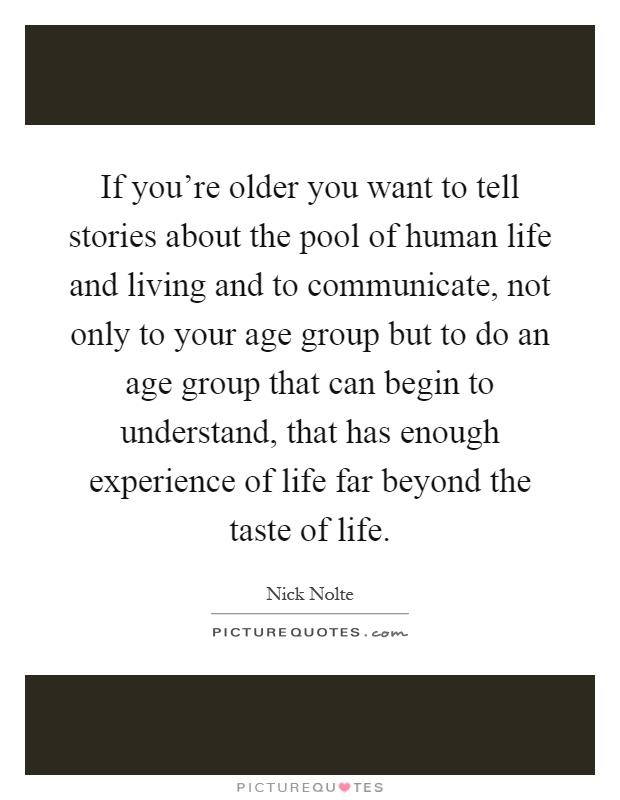 If you're older you want to tell stories about the pool of human life and living and to communicate, not only to your age group but to do an age group that can begin to understand, that has enough experience of life far beyond the taste of life Picture Quote #1