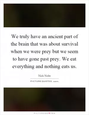 We truly have an ancient part of the brain that was about survival when we were prey but we seem to have gone past prey. We eat everything and nothing eats us Picture Quote #1