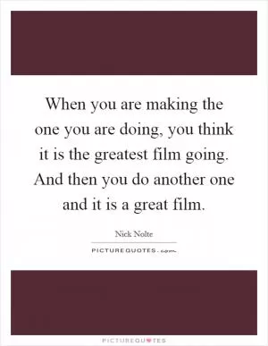 When you are making the one you are doing, you think it is the greatest film going. And then you do another one and it is a great film Picture Quote #1