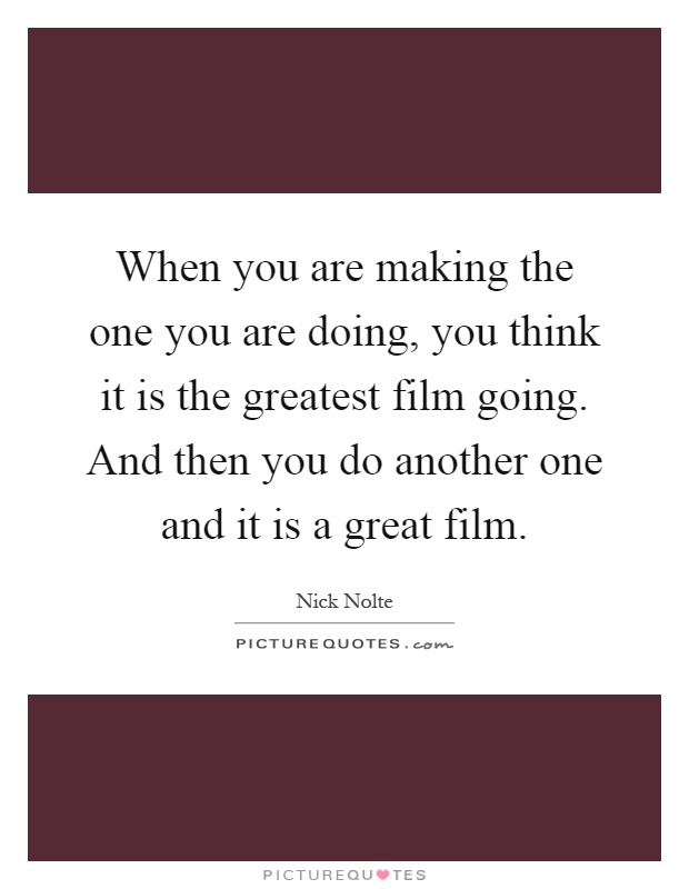 When you are making the one you are doing, you think it is the greatest film going. And then you do another one and it is a great film Picture Quote #1