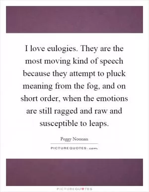 I love eulogies. They are the most moving kind of speech because they attempt to pluck meaning from the fog, and on short order, when the emotions are still ragged and raw and susceptible to leaps Picture Quote #1