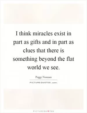 I think miracles exist in part as gifts and in part as clues that there is something beyond the flat world we see Picture Quote #1