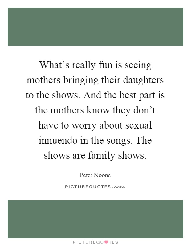 What's really fun is seeing mothers bringing their daughters to the shows. And the best part is the mothers know they don't have to worry about sexual innuendo in the songs. The shows are family shows Picture Quote #1