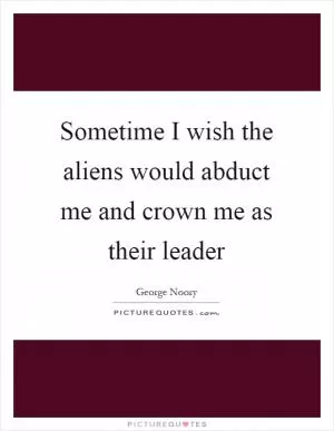 Sometime I wish the aliens would abduct me and crown me as their leader Picture Quote #1