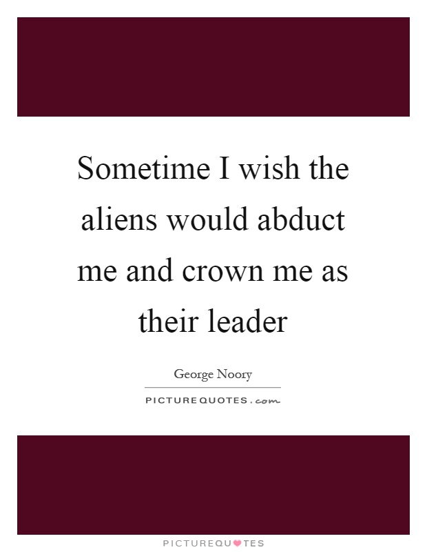 Sometime I wish the aliens would abduct me and crown me as their leader Picture Quote #1