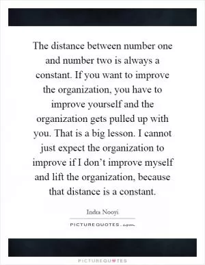 The distance between number one and number two is always a constant. If you want to improve the organization, you have to improve yourself and the organization gets pulled up with you. That is a big lesson. I cannot just expect the organization to improve if I don’t improve myself and lift the organization, because that distance is a constant Picture Quote #1