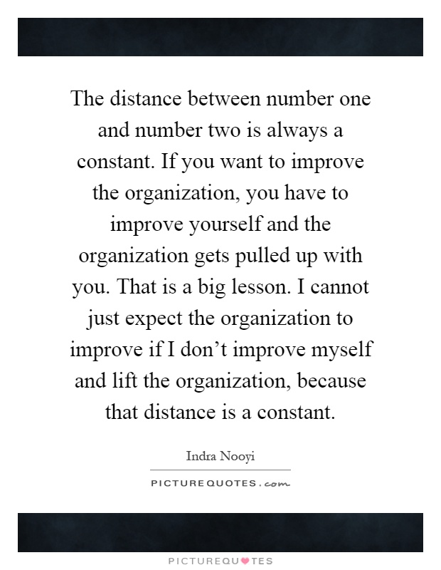 The distance between number one and number two is always a constant. If you want to improve the organization, you have to improve yourself and the organization gets pulled up with you. That is a big lesson. I cannot just expect the organization to improve if I don't improve myself and lift the organization, because that distance is a constant Picture Quote #1